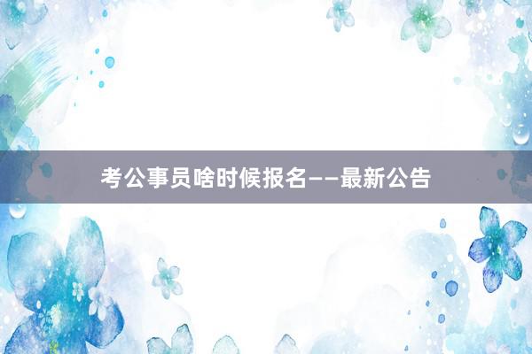 考公事员啥时候报名——最新公告