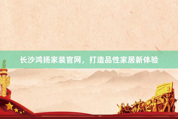 长沙鸿扬家装官网，打造品性家居新体验