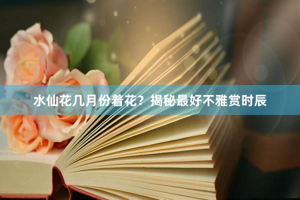 水仙花几月份着花？揭秘最好不雅赏时辰