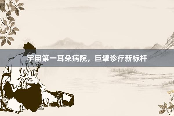 宇宙第一耳朵病院，巨擘诊疗新标杆