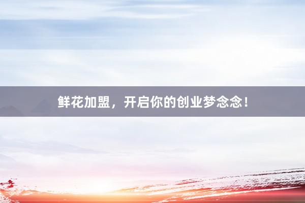 鲜花加盟，开启你的创业梦念念！