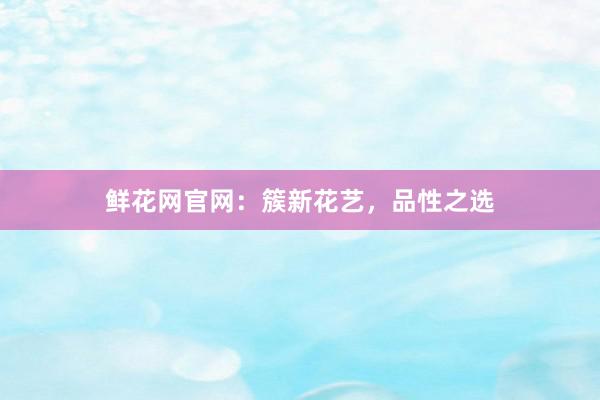 鲜花网官网：簇新花艺，品性之选